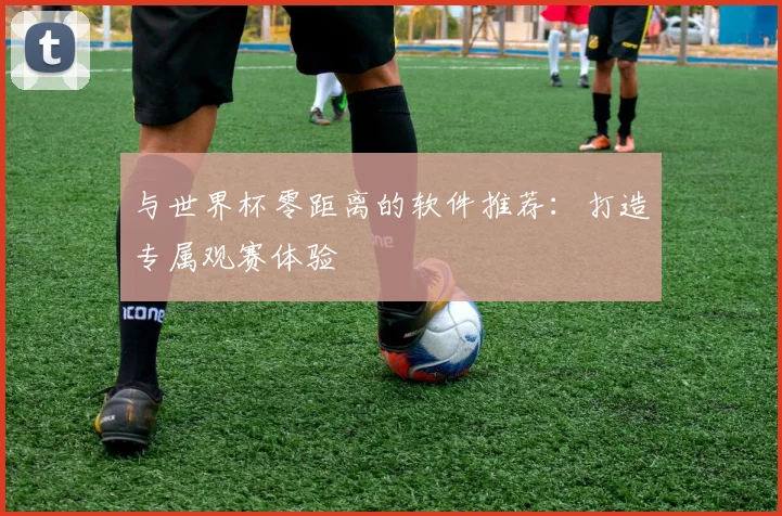 与世界杯零距离的软件推荐：打造专属观赛体验