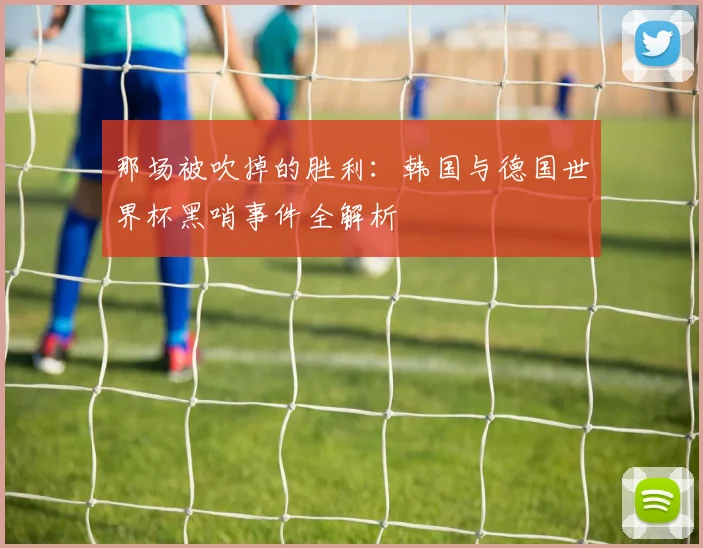 那场被吹掉的胜利:韩国与德国世界杯黑哨事件全解析