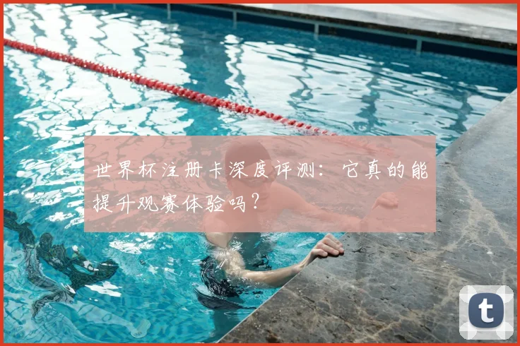 世界杯注册卡深度评测：它真的能提升观赛体验吗？