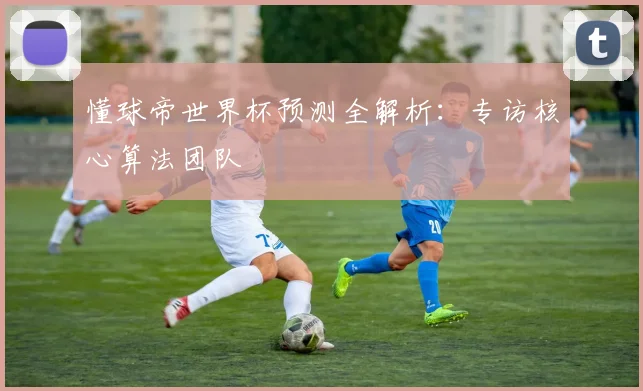 懂球帝世界杯预测全解析：专访核心算法团队