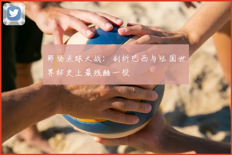 那场点球大战：剖析巴西与法国世界杯史上最残酷一役