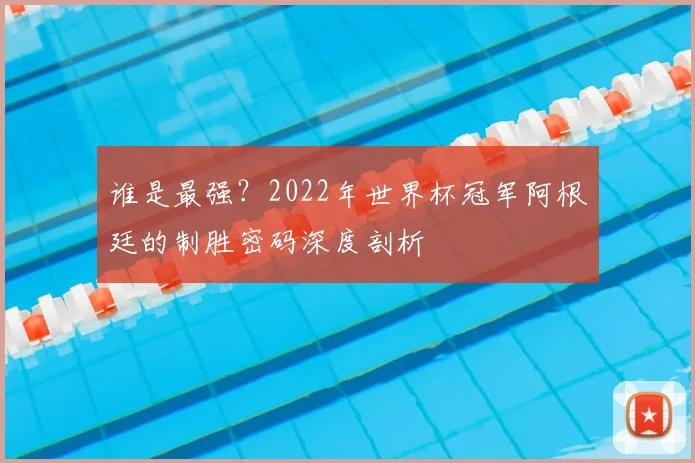 谁是最强？2022年世界杯冠军阿根廷的制胜密码深度剖析