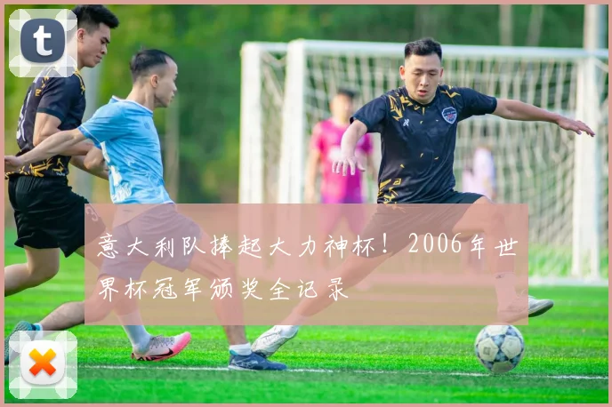意大利队捧起大力神杯！2006年世界杯冠军颁奖全记录
