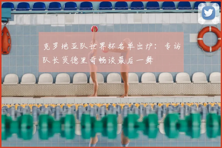 克罗地亚队世界杯名单出炉:专访队长莫德里奇畅谈最后一舞