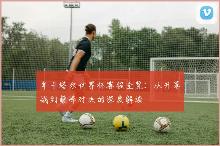 年卡塔尔世界杯赛程全览：从开幕战到巅峰对决的深度解读