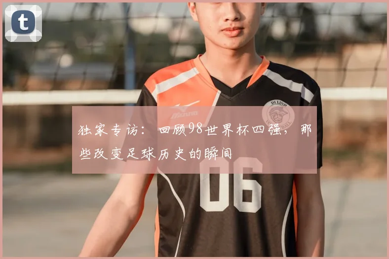 独家专访:回顾98世界杯四强,那些改变足球历史的瞬间