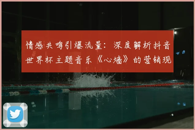 情感共鸣引爆流量:深度解析抖音世界杯主题音乐《心墙》的营销现象
