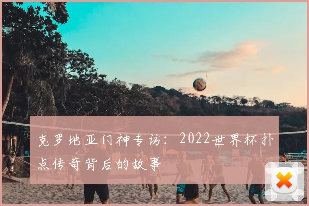 克罗地亚门神专访:2022世界杯扑点传奇背后的故事