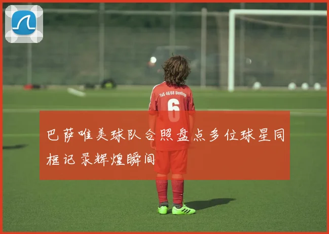 巴萨唯美球队合照盘点多位球星同框记录辉煌瞬间