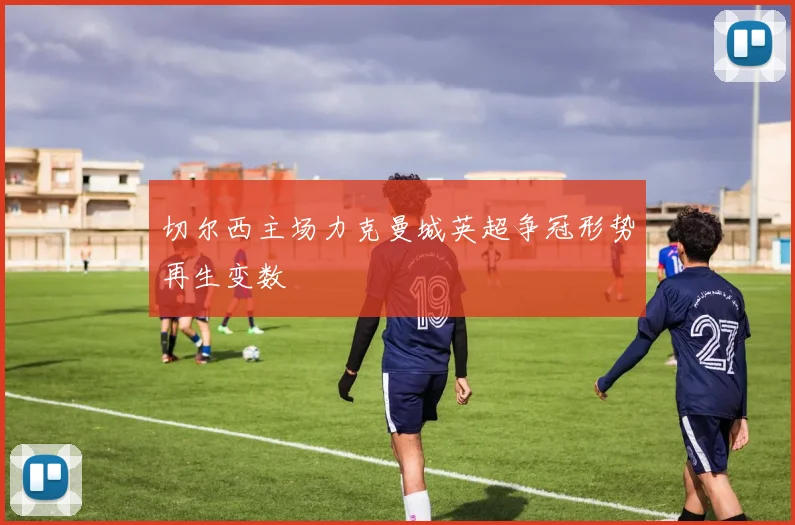 切尔西主场力克曼城英超争冠形势再生变数