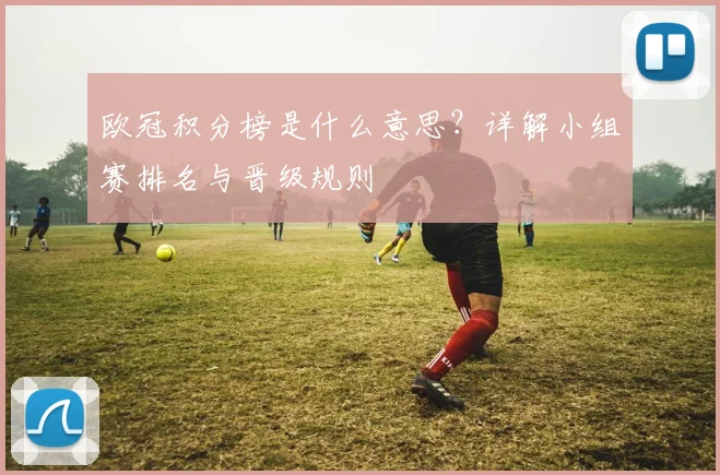 欧冠积分榜是什么意思？详解小组赛排名与晋级规则