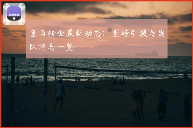 皇马转会最新动态:重磅引援与离队消息一览