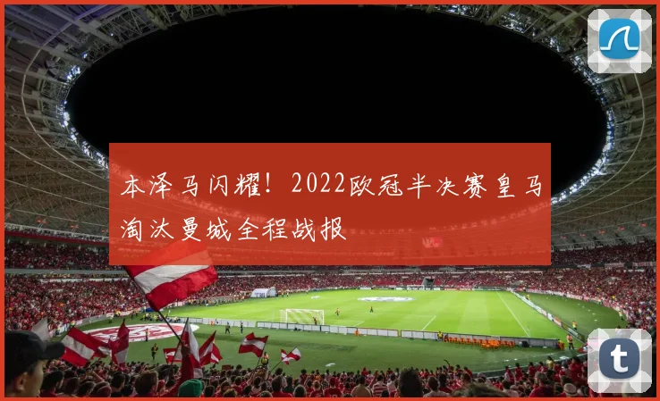 本泽马闪耀！2022欧冠半决赛皇马淘汰曼城全程战报