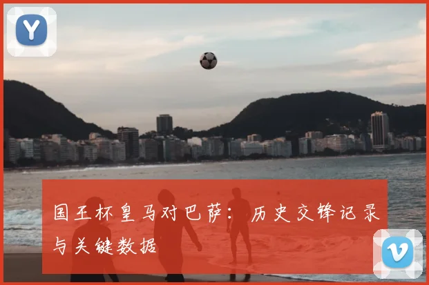 国王杯皇马对巴萨：历史交锋记录与关键数据