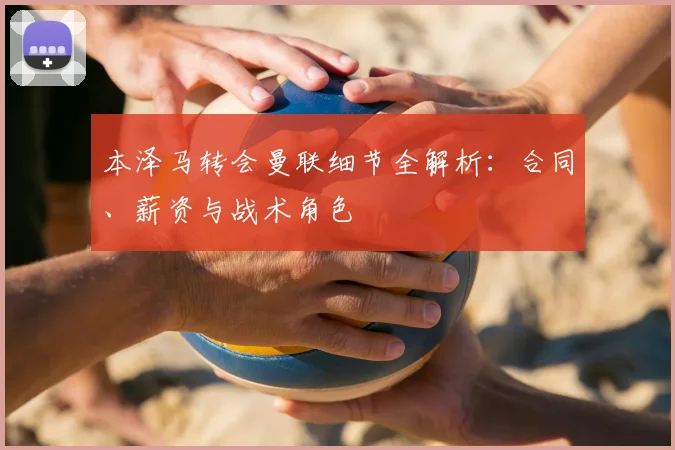 本泽马转会曼联细节全解析：合同、薪资与战术角色