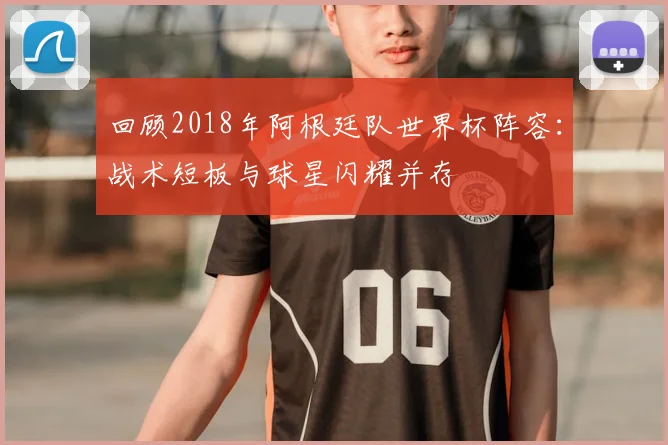 回顾2018年阿根廷队世界杯阵容：战术短板与球星闪耀并存