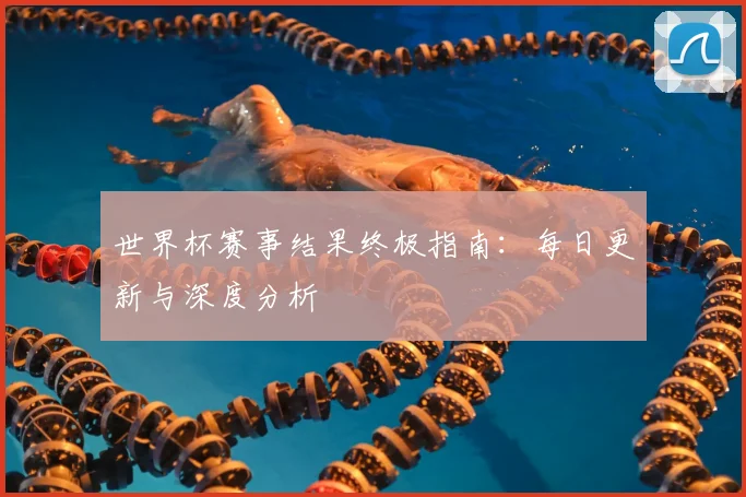 世界杯赛事结果终极指南：每日更新与深度分析