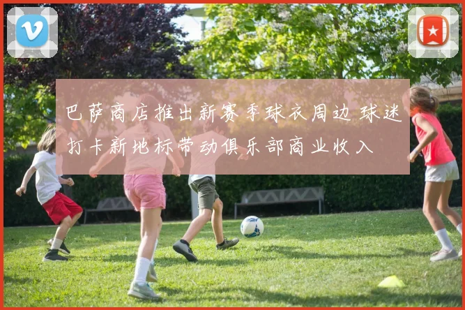 巴萨商店推出新赛季球衣周边 球迷打卡新地标带动俱乐部商业收入