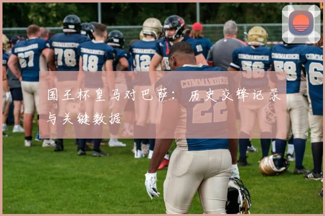 国王杯皇马对巴萨：历史交锋记录与关键数据