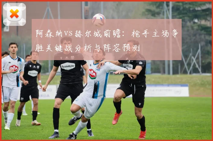 阿森纳vs赫尔城前瞻:枪手主场争胜关键战分析与阵容预测