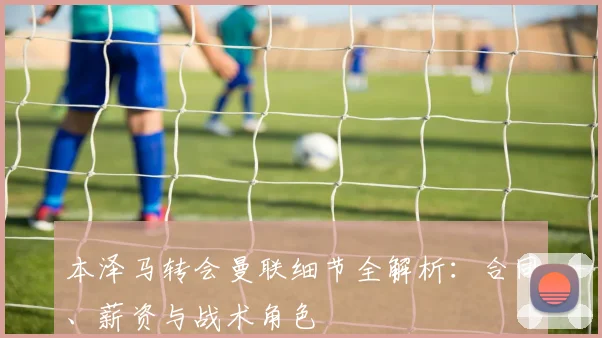 本泽马转会曼联细节全解析：合同、薪资与战术角色