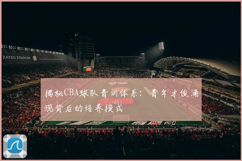 揭秘CBA球队青训体系：青年才俊涌现背后的培养模式