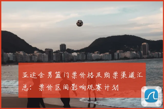亚运会男篮门票价格及购票渠道汇总：票价区间影响观赛计划