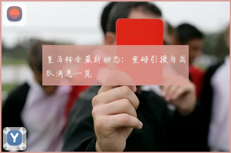 皇马转会最新动态:重磅引援与离队消息一览