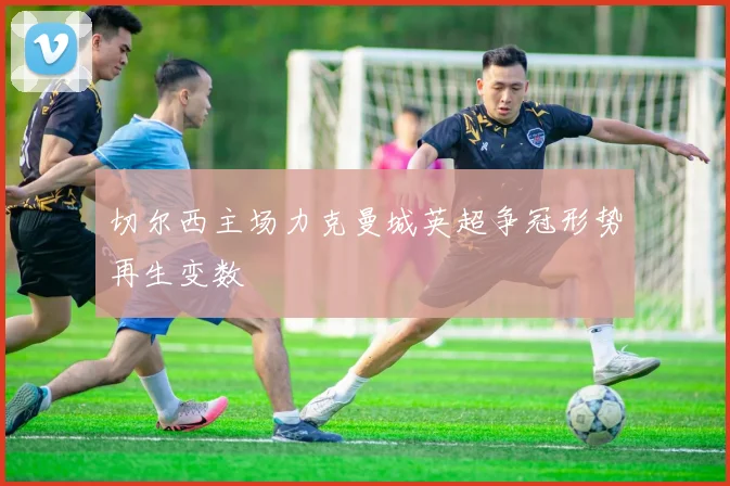 切尔西主场力克曼城英超争冠形势再生变数