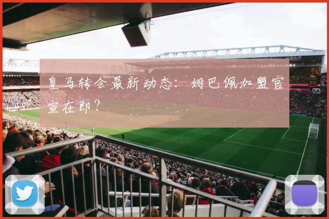 皇马转会最新动态:姆巴佩加盟官宣在即?