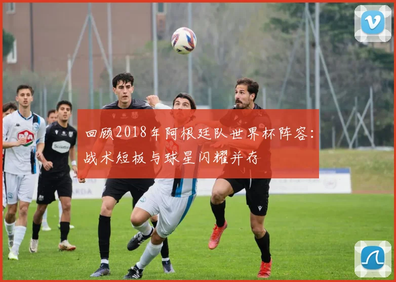回顾2018年阿根廷队世界杯阵容：战术短板与球星闪耀并存